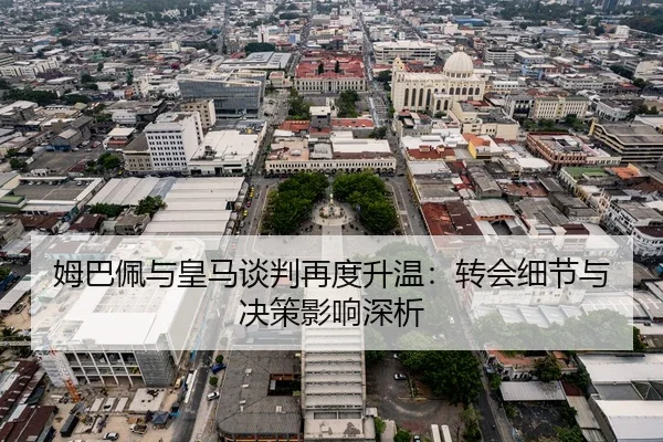 姆巴佩与皇马谈判再度升温：转会细节与决策影响深析